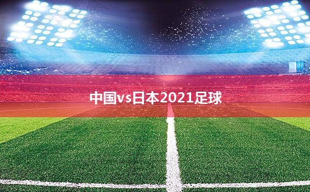 [中国vs日本2021足球]2021中国vs日本足球分析